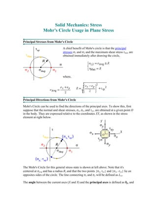 Solid Mechanics: Stress
Mohr's Circle Usage in Plane Stress
Principal Stresses from Mohr's Circle
A chief benefit of Mohr's circle is that the principal
stresses σ1 and σ2 and the maximum shear stress τmax are
obtained immediately after drawing the circle,
where,
Principal Directions from Mohr's Circle
Mohr's Circle can be used to find the directions of the principal axes. To show this, first
suppose that the normal and shear stresses, σx, σy, and τxy, are obtained at a given point O
in the body. They are expressed relative to the coordinates XY, as shown in the stress
element at right below.
The Mohr's Circle for this general stress state is shown at left above. Note that it's
centered at σavg and has a radius R, and that the two points {σx, τxy} and {σy, -τxy} lie on
opposites sides of the circle. The line connecting σx and σy will be defined as Lxy.
The angle between the current axes (X and Y) and the principal axes is defined as θp, and
 