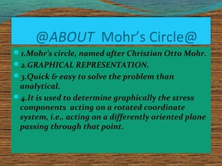 @ABOUT Mohr’s Circle@
1.Mohr’s circle, named after Christian Otto Mohr.
2.GRAPHICAL REPRESENTATION.
3.Quick & easy to solve the problem than
analytical.
4.It is used to determine graphically the stress
components acting on a rotated coordinate
system, i.e., acting on a differently oriented plane
passing through that point.
 