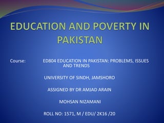 Course: ED804 EDUCATION IN PAKISTAN: PROBLEMS, ISSUES
AND TRENDS
UNIVERSITY OF SINDH, JAMSHORO
ASSIGNED BY DR AMJAD ARAIN
MOHSAN NIZAMANI
ROLL NO: 1571, M / EDU/ 2K16 /20
 