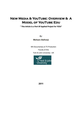 New Media & YouTube: Overview & A
Model of YouTube Edu
" This Article is a Part Of Applied Project for YSJU"
By:
Mohsen Alafranji
MA Documentary & TV Production
Faculty of Arts
York St John University - UK
2011
 