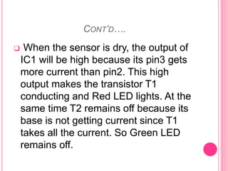 CONT’D….
 When the sensor is dry, the output of
IC1 will be high because its pin3 gets
more current than pin2. This high
output makes the transistor T1
conducting and Red LED lights. At the
same time T2 remains off because its
base is not getting current since T1
takes all the current. So Green LED
remains off.
 