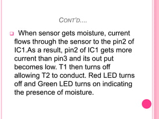 CONT’D....
 When sensor gets moisture, current
flows through the sensor to the pin2 of
IC1.As a result, pin2 of IC1 gets more
current than pin3 and its out put
becomes low. T1 then turns off
allowing T2 to conduct. Red LED turns
off and Green LED turns on indicating
the presence of moisture.
 