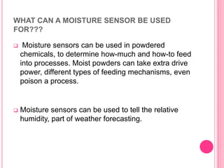 WHAT CAN A MOISTURE SENSOR BE USED
FOR???
 Moisture sensors can be used in powdered
chemicals, to determine how-much and how-to feed
into processes. Moist powders can take extra drive
power, different types of feeding mechanisms, even
poison a process.
 Moisture sensors can be used to tell the relative
humidity, part of weather forecasting.
 