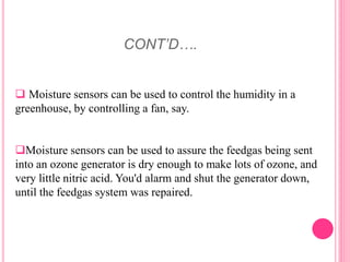 CONT’D….
 Moisture sensors can be used to control the humidity in a
greenhouse, by controlling a fan, say.
Moisture sensors can be used to assure the feedgas being sent
into an ozone generator is dry enough to make lots of ozone, and
very little nitric acid. You'd alarm and shut the generator down,
until the feedgas system was repaired.
 