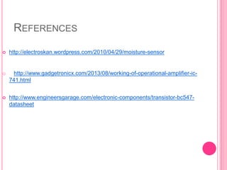 REFERENCES
 http://electroskan.wordpress.com/2010/04/29/moisture-sensor
o http://www.gadgetronicx.com/2013/08/working-of-operational-amplifier-ic-
741.html
 http://www.engineersgarage.com/electronic-components/transistor-bc547-
datasheet
 