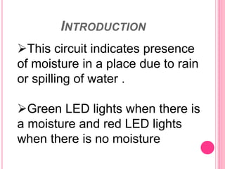 INTRODUCTION
This circuit indicates presence
of moisture in a place due to rain
or spilling of water .
Green LED lights when there is
a moisture and red LED lights
when there is no moisture
 