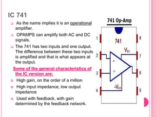 IC 741
 As the name implies it is an operational
amplifier.
 OPAMPS can amplify both AC and DC
signals.
 The 741 has two inputs and one output.
The difference between these two inputs
is amplified and that is what appears at
the output.
Some of the general characteristics of
the IC version are:
 High gain, on the order of a million
 High input impedance, low output
impedance
 Used with feedback, with gain
determined by the feedback network.
 