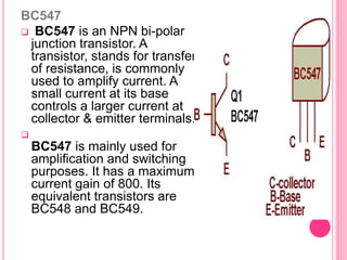 BC547
 BC547 is an NPN bi-polar
junction transistor. A
transistor, stands for transfer
of resistance, is commonly
used to amplify current. A
small current at its base
controls a larger current at
collector & emitter terminals.

BC547 is mainly used for
amplification and switching
purposes. It has a maximum
current gain of 800. Its
equivalent transistors are
BC548 and BC549.
 