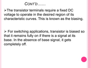 CONT’D……
The transistor terminals require a fixed DC
voltage to operate in the desired region of its
characteristic curves. This is known as the biasing.
 For switching applications, transistor is biased so
that it remains fully on if there is a signal at its
base. In the absence of base signal, it gets
completely off.
 