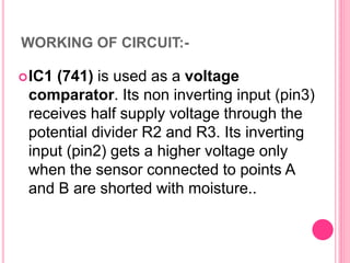 WORKING OF CIRCUIT:-
IC1 (741) is used as a voltage
comparator. Its non inverting input (pin3)
receives half supply voltage through the
potential divider R2 and R3. Its inverting
input (pin2) gets a higher voltage only
when the sensor connected to points A
and B are shorted with moisture..
 