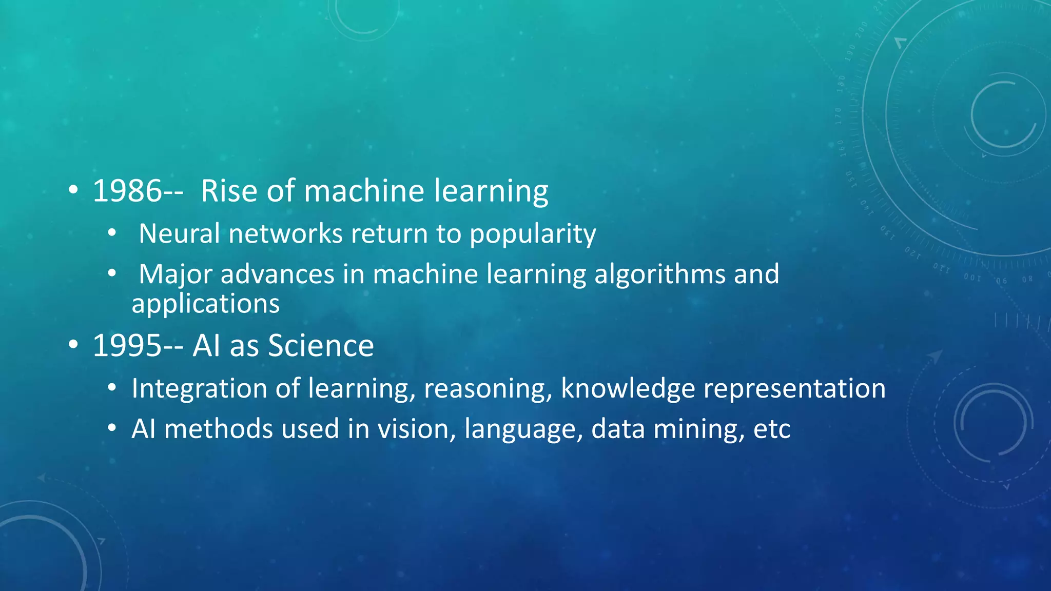 • 1986-- Rise of machine learning
• Neural networks return to popularity
• Major advances in machine learning algorithms and
applications
• 1995-- AI as Science
• Integration of learning, reasoning, knowledge representation
• AI methods used in vision, language, data mining, etc
 