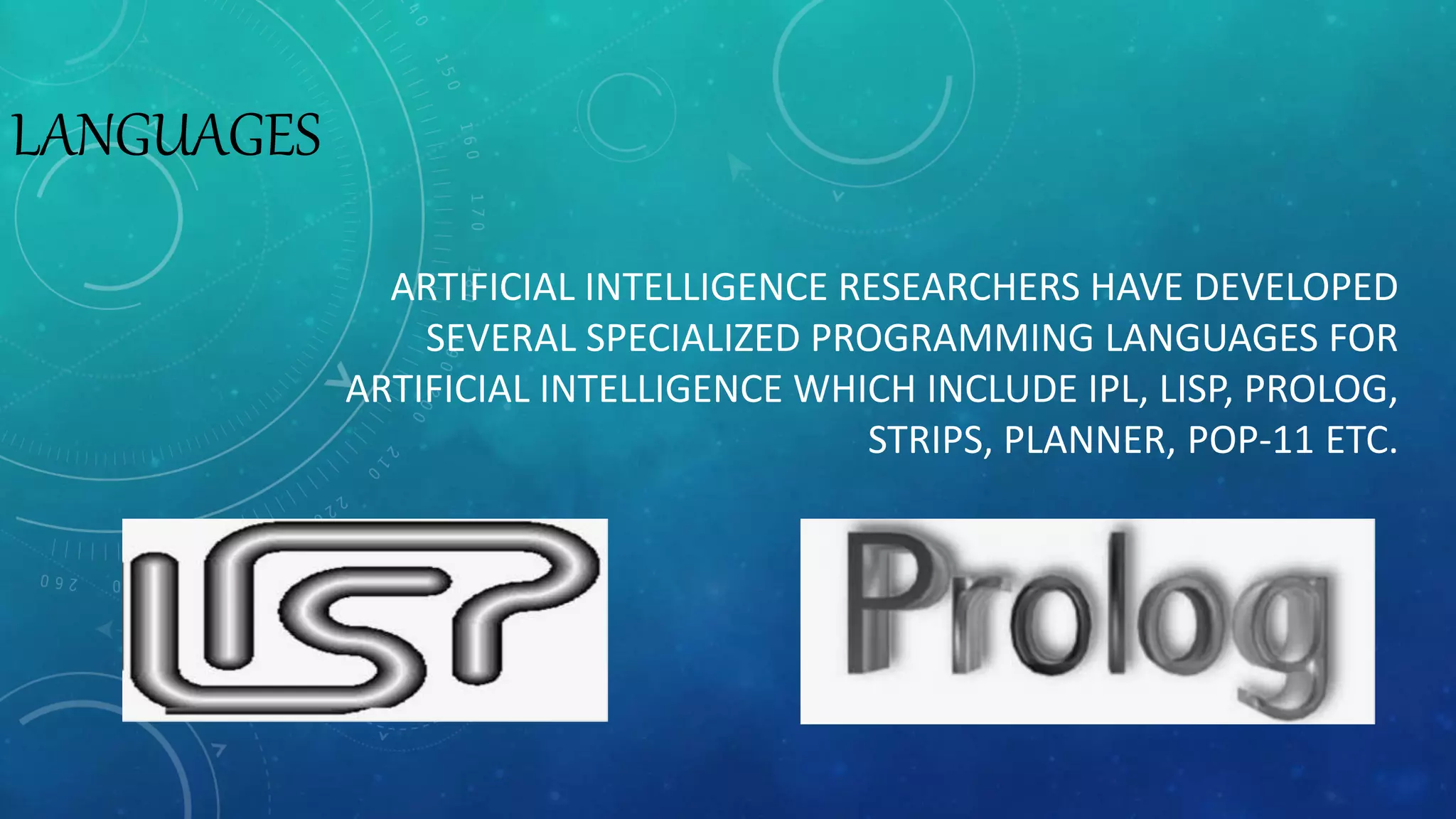LANGUAGES
ARTIFICIAL INTELLIGENCE RESEARCHERS HAVE DEVELOPED
SEVERAL SPECIALIZED PROGRAMMING LANGUAGES FOR
ARTIFICIAL INTELLIGENCE WHICH INCLUDE IPL, LISP, PROLOG,
STRIPS, PLANNER, POP-11 ETC.
 