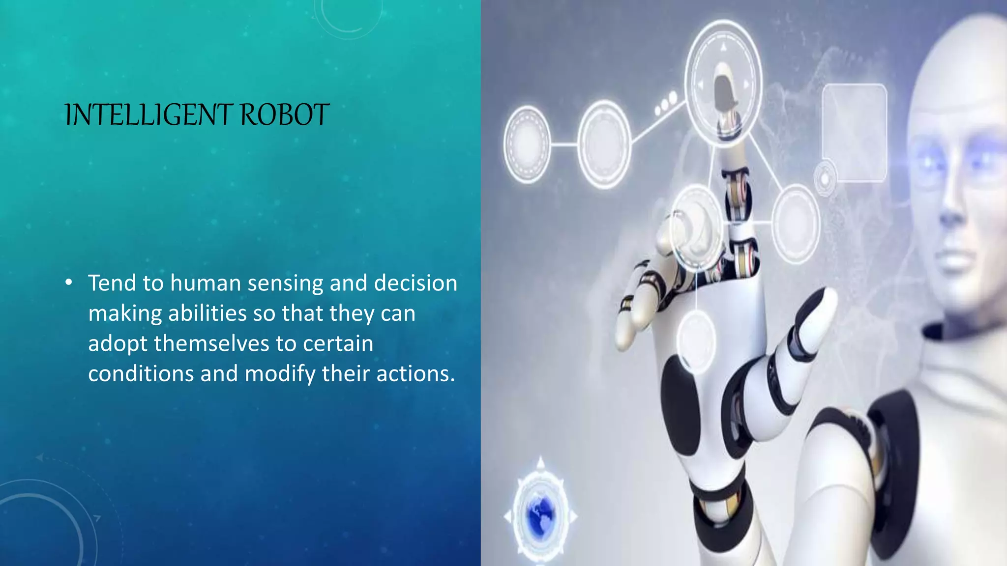 INTELLIGENT ROBOT
• Tend to human sensing and decision
making abilities so that they can
adopt themselves to certain
conditions and modify their actions.
 