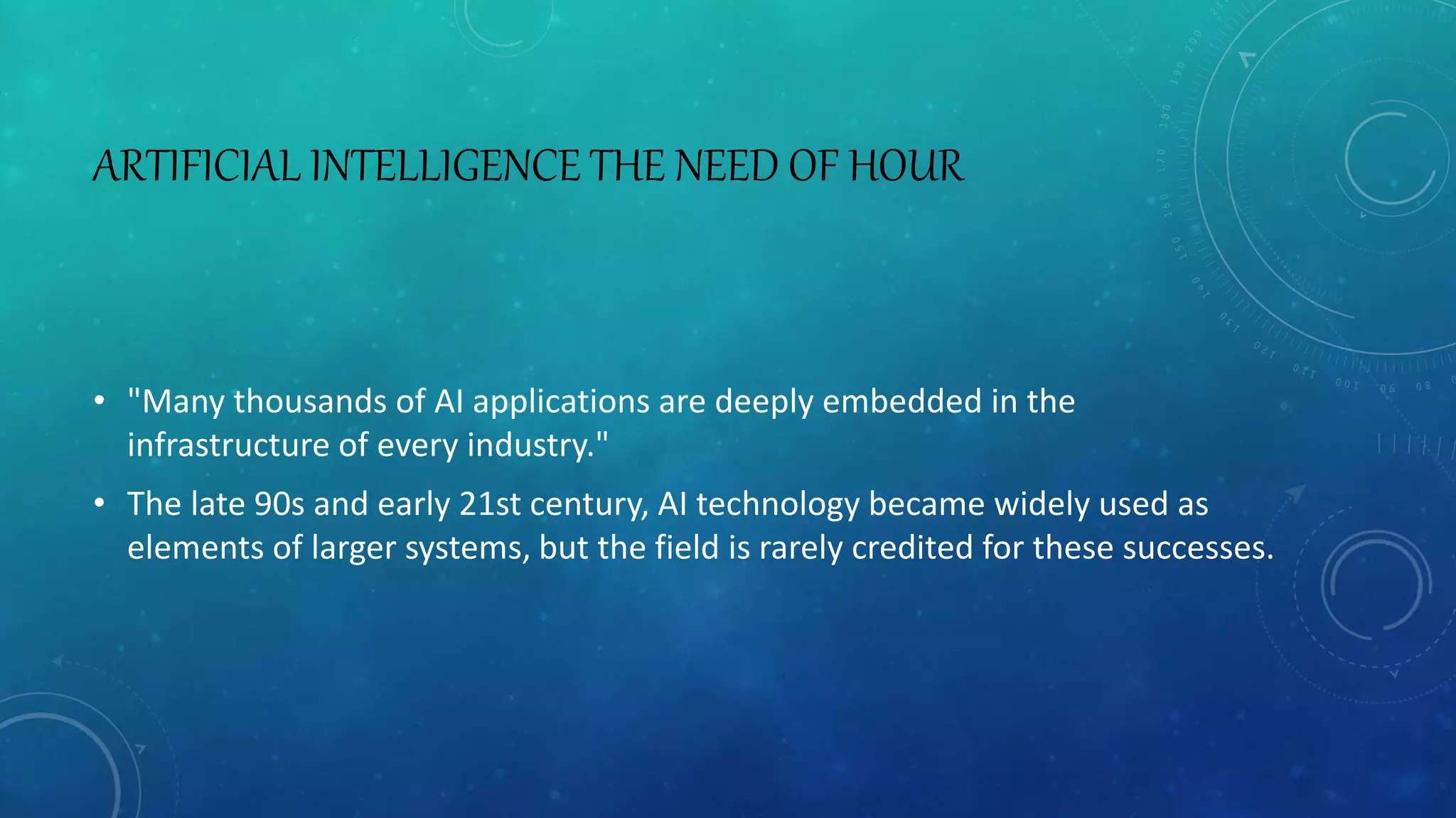 ARTIFICIAL INTELLIGENCE THE NEED OF HOUR
• "Many thousands of AI applications are deeply embedded in the
infrastructure of every industry."
• The late 90s and early 21st century, AI technology became widely used as
elements of larger systems, but the field is rarely credited for these successes.
 