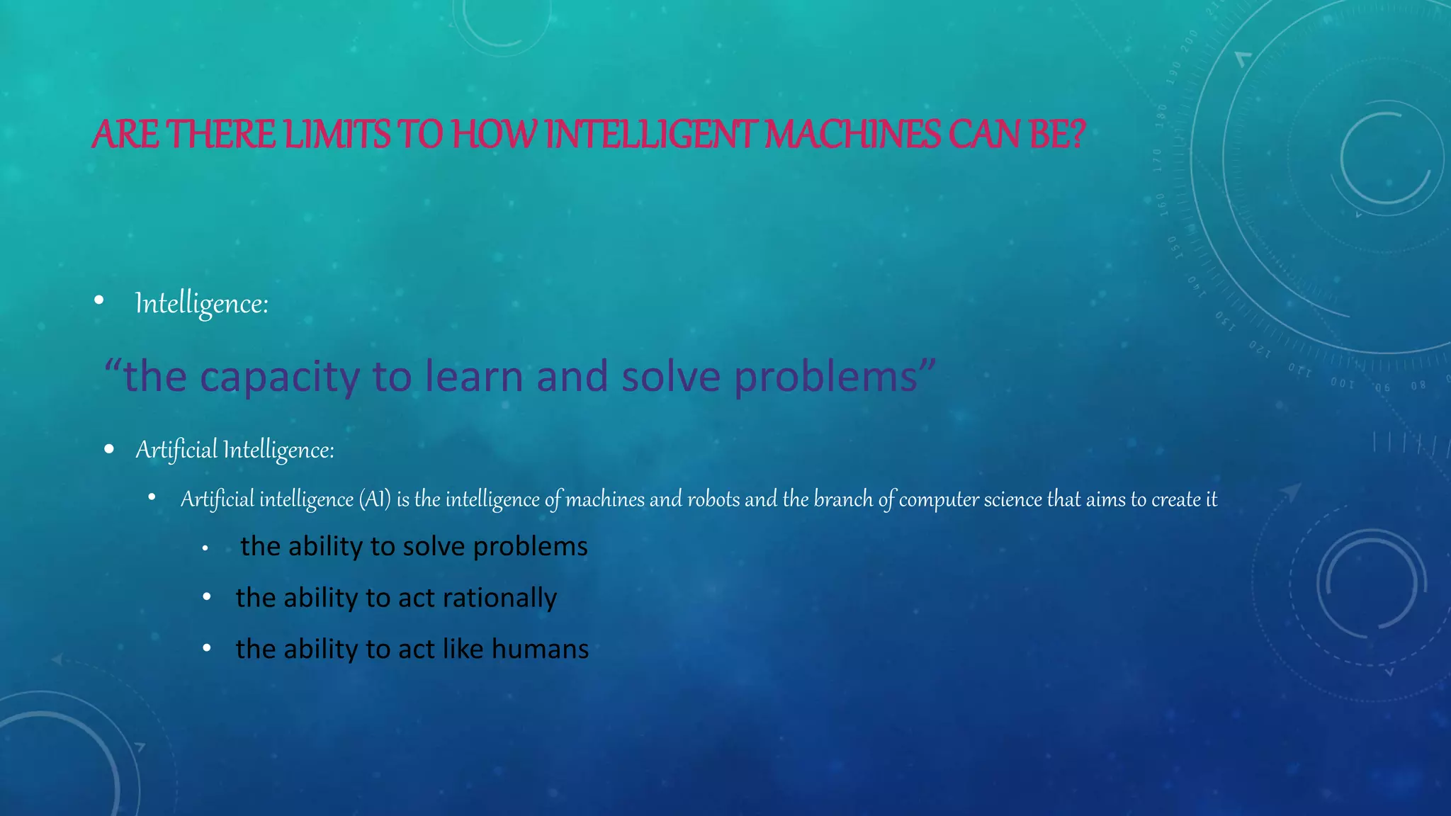 ARE THERE LIMITSTO HOWINTELLIGENT MACHINES CANBE?
• Intelligence:
“the capacity to learn and solve problems”
 Artificial Intelligence:
• Artificial intelligence (AI) is the intelligence of machines and robots and the branch of computer science that aims to create it
• the ability to solve problems
• the ability to act rationally
• the ability to act like humans
 