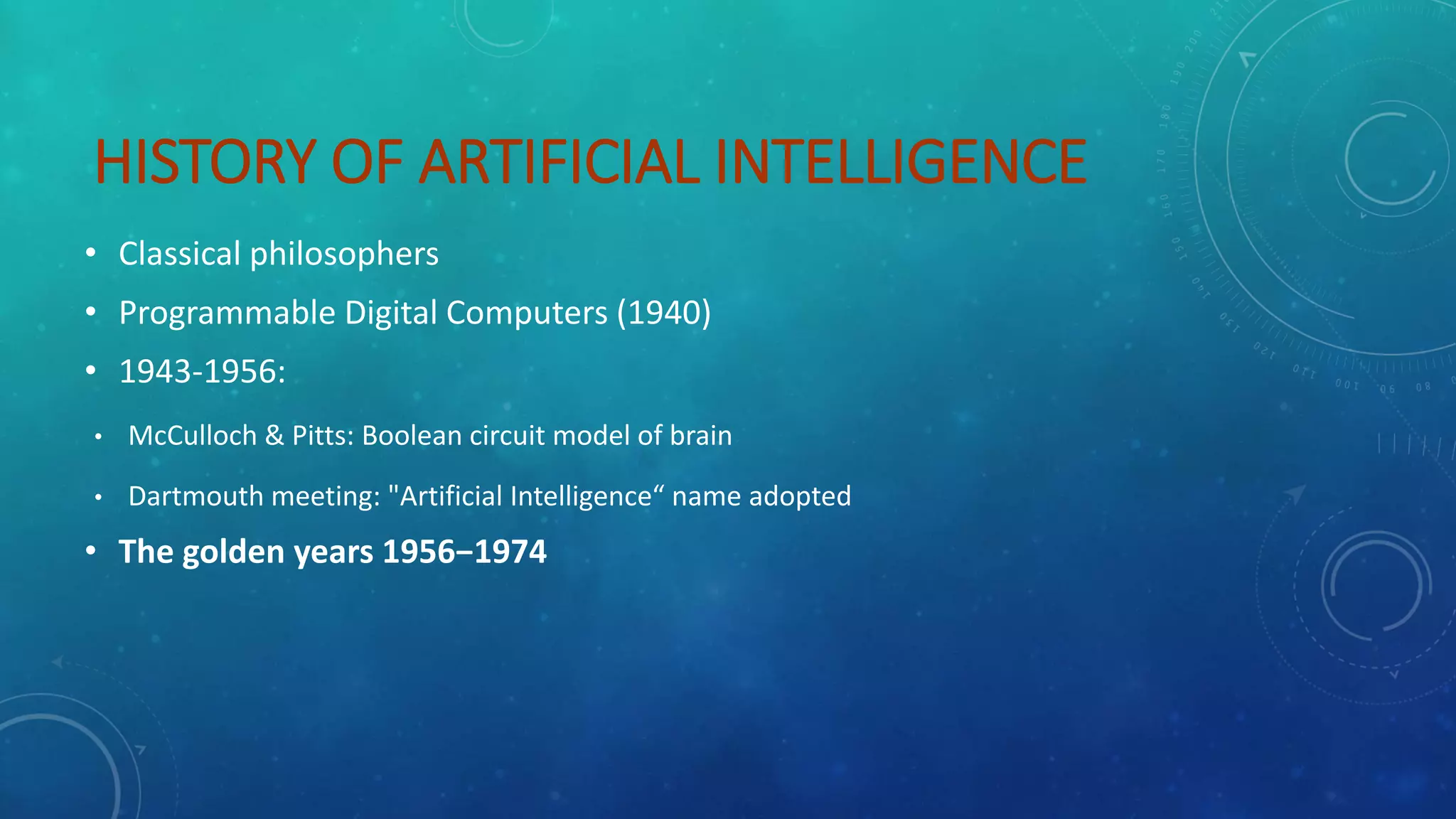 HISTORY OF ARTIFICIAL INTELLIGENCE
• Classical philosophers
• Programmable Digital Computers (1940)
• 1943-1956:
• McCulloch & Pitts: Boolean circuit model of brain
• Dartmouth meeting: "Artificial Intelligence“ name adopted
• The golden years 1956−1974
 