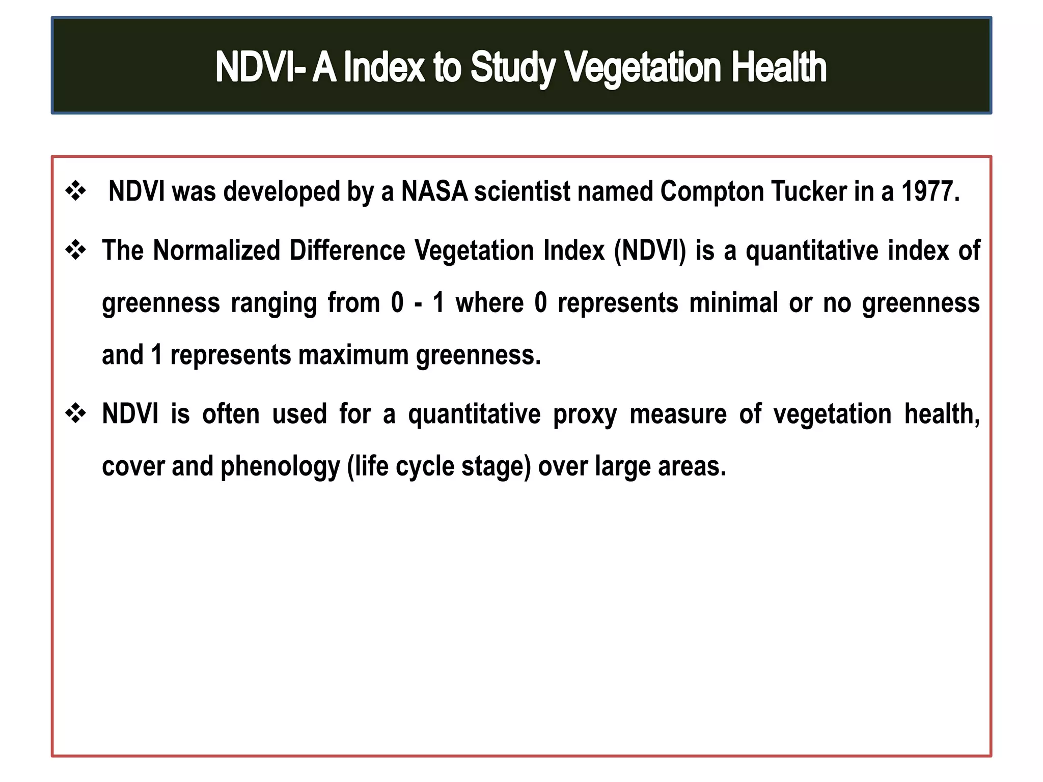 NDVI was developed by a NASA scientist named Compton Tucker in a 1977.
 The Normalized Difference Vegetation Index (NDVI) is a quantitative index of
greenness ranging from 0 - 1 where 0 represents minimal or no greenness
and 1 represents maximum greenness.
 NDVI is often used for a quantitative proxy measure of vegetation health,
cover and phenology (life cycle stage) over large areas.
 
