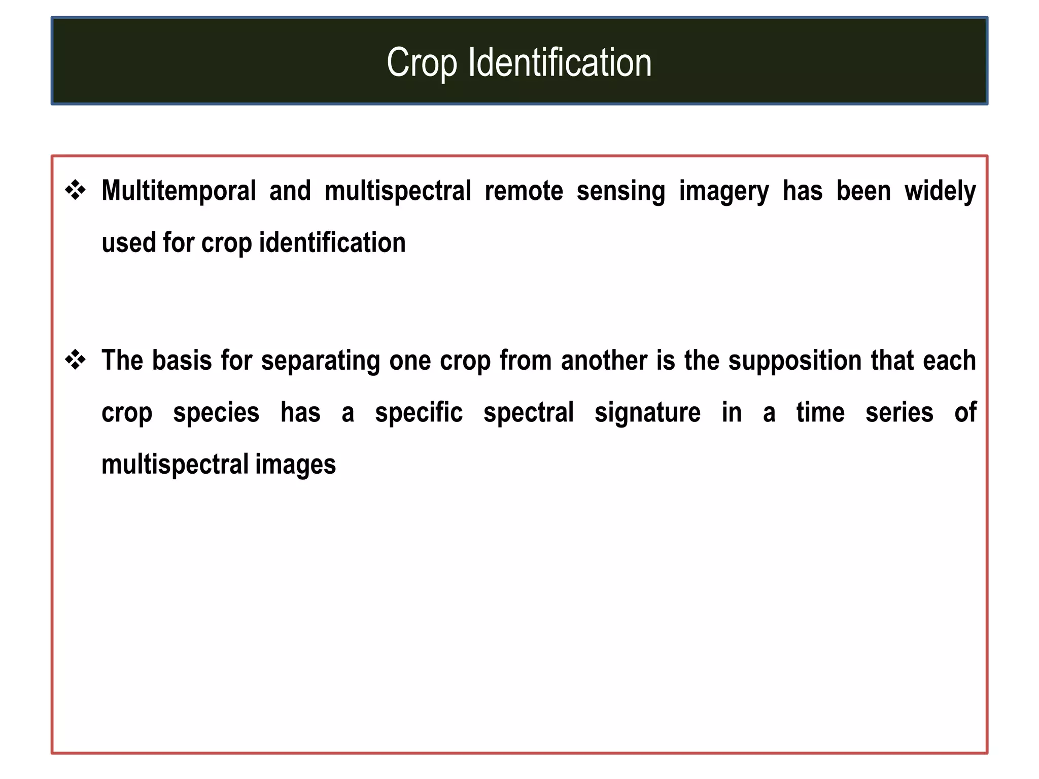 Crop Identification
 Multitemporal and multispectral remote sensing imagery has been widely
used for crop identification
 The basis for separating one crop from another is the supposition that each
crop species has a specific spectral signature in a time series of
multispectral images
 