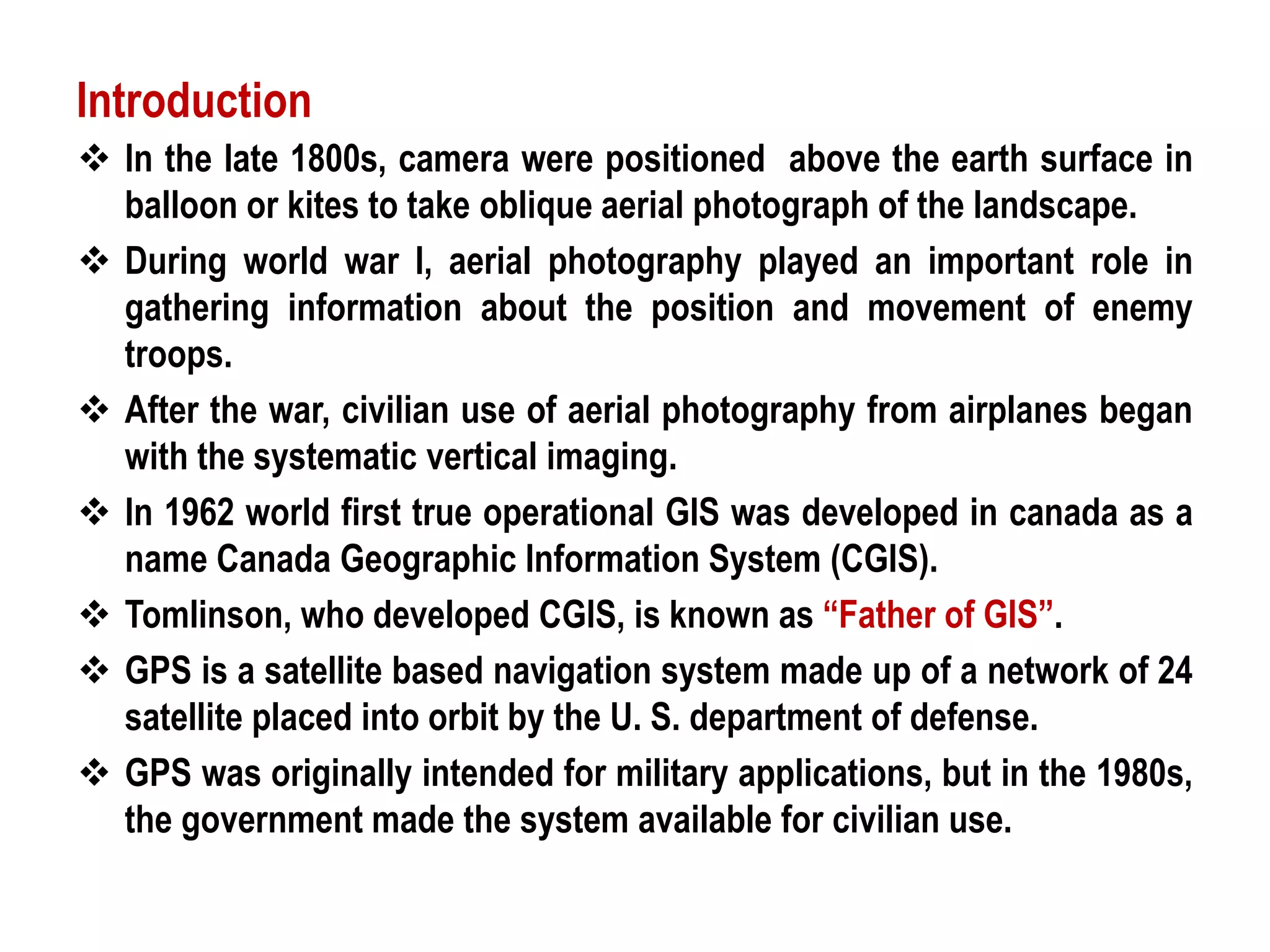 In the late 1800s, camera were positioned above the earth surface in
balloon or kites to take oblique aerial photograph of the landscape.
 During world war I, aerial photography played an important role in
gathering information about the position and movement of enemy
troops.
 After the war, civilian use of aerial photography from airplanes began
with the systematic vertical imaging.
 In 1962 world first true operational GIS was developed in canada as a
name Canada Geographic Information System (CGIS).
 Tomlinson, who developed CGIS, is known as “Father of GIS”.
 GPS is a satellite based navigation system made up of a network of 24
satellite placed into orbit by the U. S. department of defense.
 GPS was originally intended for military applications, but in the 1980s,
the government made the system available for civilian use.
Introduction
 