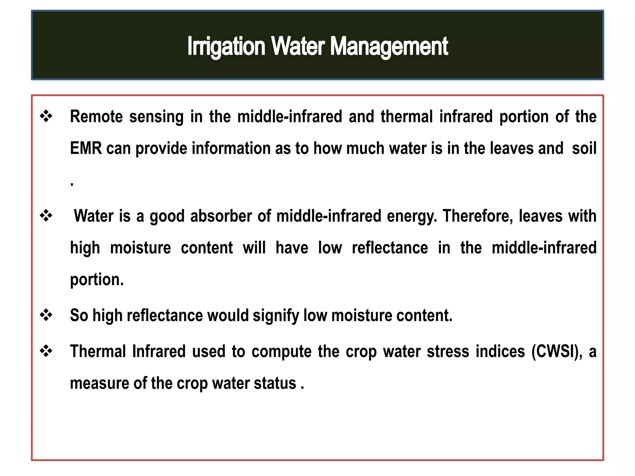  Remote sensing in the middle-infrared and thermal infrared portion of the
EMR can provide information as to how much water is in the leaves and soil
.
 Water is a good absorber of middle-infrared energy. Therefore, leaves with
high moisture content will have low reflectance in the middle-infrared
portion.
 So high reflectance would signify low moisture content.
 Thermal Infrared used to compute the crop water stress indices (CWSI), a
measure of the crop water status .
 