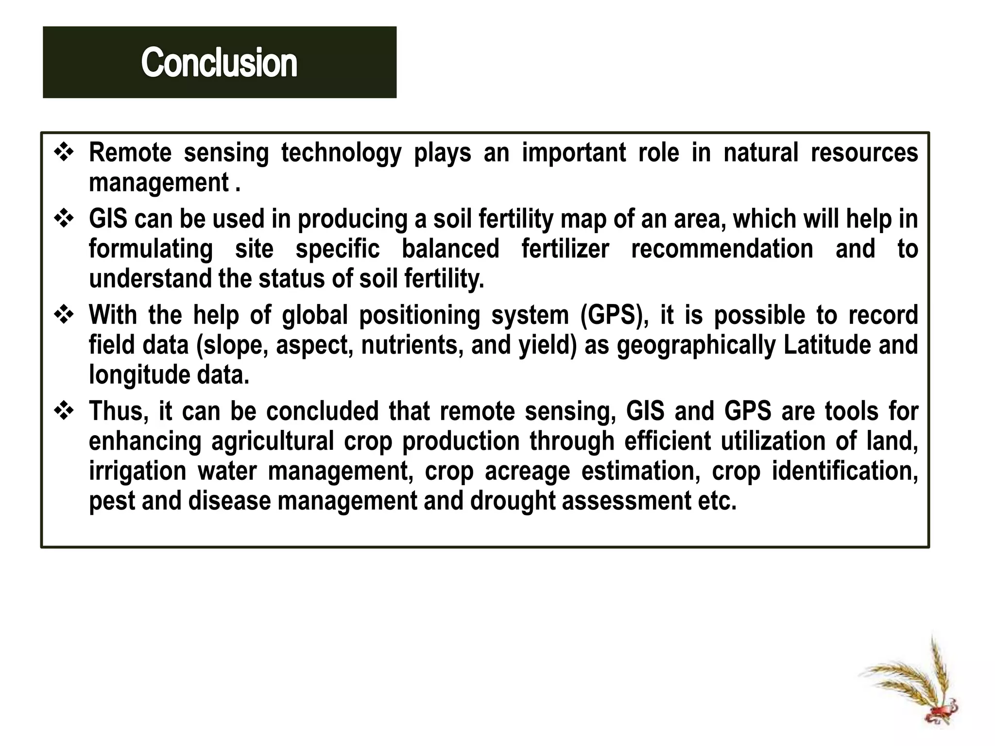  Remote sensing technology plays an important role in natural resources
management .
 GIS can be used in producing a soil fertility map of an area, which will help in
formulating site specific balanced fertilizer recommendation and to
understand the status of soil fertility.
 With the help of global positioning system (GPS), it is possible to record
field data (slope, aspect, nutrients, and yield) as geographically Latitude and
longitude data.
 Thus, it can be concluded that remote sensing, GIS and GPS are tools for
enhancing agricultural crop production through efficient utilization of land,
irrigation water management, crop acreage estimation, crop identification,
pest and disease management and drought assessment etc.
 