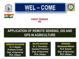 CREDIT SEMINAR
ON
APPLICATION OF REMOTE SENSING, GIS AND
GPS IN AGRICULTURE
SEMINAR INCHARGE
Dr. V. Nepalia
Professor & Head
Dept. of Agronomy
RCA, Udaipur
SPEAKER
Mohammed Mohsin
Ph.D. Scholar
Dept. of Agronomy
RCA, Udaipur
MAJOR ADVISOR
Dr. J. Choudhary
Assistant Professor
Dept. of Agronomy
RCA, Udaipur
 