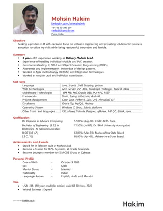 Visit me at hakim.co.in
Mohsin Hakim
linkedin.com/in/mohsinh
+91 98 60 500 199
sinhaki@gmail.com
Pune, India
Objective
Seeking a position in IT with exclusive focus on software engineering and providing solutions for business
execution to utilize my skills while being resourceful, innovative and flexible.
Summary
 8 years of IT experience, working as Delivery Module Lead.
 Experience of handling individual Module and PoC creation.
 Good understanding to SDLC and Object Oriented Programming (OOPs).
 Awareness and implementation knowledge of design patterns.
 Worked in Agile methodology (SCRUM) and Integration technologies
 Worked as module Lead and Individual contributor.
Skill Sets
Language Java, X-path, Shell Scripting, python
Web Technologies J2EE, Servlet, JSP, XML, JavaScript, Weblogic, Tomcat, JBoss
Middleware Technologies IBM MB, MQ, Oracle OSB, JAX-RPC, REST
Frameworks Struts, Spring, Hibernate, Android.
Project Management Clear Case, Perforce, SVN, CVS, Mercurial, GIT
Databases Oracle12g, MySQL, Hadoop
Operating System Windows 7, Linux, Solaris platforms
Other Tools and languages XSL, Maven, Volante Designer, qlikview, HP QC, @task, apex
Qualification
PG Diploma in Advance Computing 57.89% (Aug-08), CDAC ACTS Pune.
Bachelor of Engineering [B.E.] in
Electronics & Telecommunication
71.50% (Jul-07), Dr. BAM University Aurangabad
H.S.C [10 +2 ] 63.00% (Mar-03), Maharashtra State Board
S.S.C [10] 86.80% (Apr-01), Maharashtra State Board
Achievements and Awards
 Stood fist in Telecom quiz at Mphasis Ltd
 Become a Trainer for SEPA Payments at Oracle Financials.
 Become youngest member to ECM COE Group at Cybage.
Personal Profile
Date of Birth - October 9 1985
Sex - Male
Marital Status - Married
Nationality - Indian
Languages known - English, Hindi, and Marathi.
Visa
 USA - B1- (10 years multiple entries) valid till 30-Nov- 2020
 Ireland Business : Expired
 