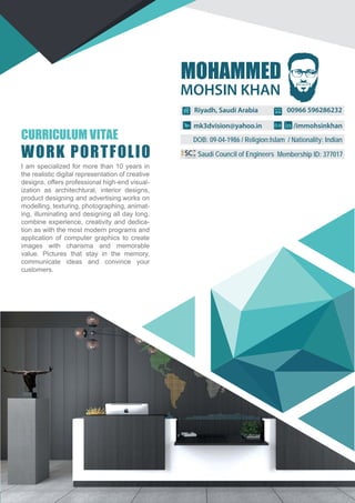 CURRICULUM VITAE
WORK PORTFOLIO
MOHAMMED
00966 596286232Riyadh, Saudi Arabia
mk3dvision@yahoo.in /immohsinkhan
DOB: 09-04-1986 / Religion:Islam / Nationality: Indian
Membership ID: 377017Saudi Council of Engineers
I am specialized for more than 10 years in
the realistic digital representation of creative
designs. offers professional high-end visual-
ization as architechtural, interior designs,
product designing and advertising.works on
modelling, texturing, photographing, animat-
ing, illuminating and designing all day long.
combine experience, creativity and dedica-
tion as with the most modern programs and
application of computer graphics to create
images with charisma and memorable
value. Pictures that stay in the memory,
communicate ideas and convince your
customers.
MOHSIN KHAN
 