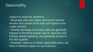 Seasonality
subject to seasonal variations.
• Beverage sales are higher during the warmer
months and certain food sales are higher in the
cooler months
• Weekly beverage and snack sales are generally
highest in the third quarter due to seasonal and
holiday-related patterns, and generally lowest in
the first quarter
• However, taken as a whole, seasonality does not
have a material impact on our business
 