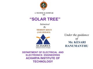 “SOLAR TREE”
A TECHNICAL SEMINAR
ON
MOHSIN KHAN
(1AY13EE413)
Under the guidance
of
Mr. KESARI
HANUMANTHU
DEPARTMENT OF ELECTRICAL AND
ELECTRONICS ENGINEERING
ACHARYA INSTITUTE OF
TECHNOLOGY
Submitted
By
 