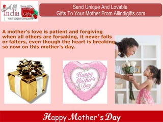 A mother's love is patient and forgiving when all others are forsaking, it never fails or falters, even though the heart is breaking so now on this mother's day. Send Unique And Lovable  Gifts To Your Mother From Allindigifts.com H appy   M other's   D ay 