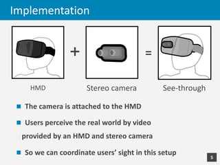 Implementation
n The	camera	is	attached	to	the	HMD
n Users	perceive	the	real	world	by	video
provided	by	an	HMD	and	stereo	...