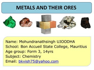 METALS AND THEIR ORES
Name: Mohundranathsingh UJOODHA
School: Bon Accueil State College, Mauritius
Age group: Form 3, 14yrs
Subject: Chemistry
Email: bkvish75@yahoo.com
 