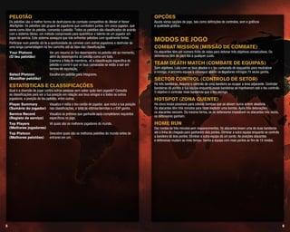 65
Opções
Ajusta várias opções de jogo, tais como definições de controlos, som e gráficos
e qualidade gráfica.
Modos de jogo
Combat Mission (Missão de combate)
Os atacantes têm um número finito de vidas para detonar três objetivos consecutivos. Os
defensores têm de para-los a qualquer custo.
Team Death Match (Combate de equipas)
Sem objetivos. Luta com os teus aliados e o teu camarada do esquadrão para neutralizar
o inimigo. A primeira equipa a conseguir abater os jogadores inimigos 75 vezes ganha.
Sector Control (Controlo de setor)
Há três bandeiras. Assume o controlo de uma bandeira ao ocupar a área adjacente. Controlar
bandeiras dá pontos à tua equipa enquanto essas bandeiras se mantiverem sob o teu controlo.
O objetivo é controlar mais bandeiras que o teu inimigo.
Hotspot (Zona quente)
Há cinco locais possíveis para colocar bombas que se ativam numa ordem aleatória.
Os atacantes têm três minutos para fazer explodir uma bomba. Após três detonações,
os atacantes vencem. Da mesma forma, se os defensores impedirem os atacantes três vezes,
os defensores ganham.
Home Run
Dez rondas de três minutos sem reaparecimentos. Os atacantes levam uma de duas bandeiras
até à linha de chegada para ganharem dois pontos. Eliminar a outra equipa enquanto se controla
a bandeira dá dois pontos. Eliminar a outra equipa dá um ponto. As posições atacantes
e defensivas mudam ao meio tempo. Ganha a equipa com mais pontos ao fim de 10 rondas.
Pelotão
Os pelotões são a melhor forma de desfrutares do combate competitivo do Medal of Honor
Warfighter. Os pelotões são grupos de jogadores que combatem juntos. Um único jogador, que
serve como líder do pelotão, comanda o pelotão. Todos os pelotões são classificados de acordo
com o sistema Glicko, um método comprovado para quantificar o talento de um jogador em
jogos de perícia. Este sistema assegura que irás enfrentar pelotões com igualmente fortes.
Participar num pelotão dá-te a oportunidade de conviver com outros jogadores e desfrutar de
uma longa camaradagem no teu caminho até ao topo das classificações.
Your Platoon	 Ver um resumo do teu desempenho no pelotão até ao momento,
(O teu pelotão) 	 além do desempenho do pelotão como um todo.
Examina a lista de membros, vê a classificação específica do
pelotão e como é que os teus camaradas se estão a sair em
termos de reputação.
Select Platoon	 Escolhe um pelotão para integrares.
(Escolher pelotão)
Estatísticas e classificações
Qual é a diversão de jogar contra outras pessoas sem saber quão bem jogaste? Consulta
as classificações para ver a tua posição em relação aos teus amigos e a todos os outros
jogadores, a posição do teu pelotão, entre outras.
Player Summary	 Visualiza e edita o teu cartão de jogador, que inclui a tua posição
(Sumário do jogador) 	 nas classificações, o total de vitórias/derrotas e o EXP ganho.
Service Record	 Visualiza os prémios que ganhaste após completares requisitos
(Registo de serviço) 	 específicos no jogo.
Top Players	 Vê quais são os melhores jogadores do mundo.
(Melhores jogadores)	
Top Platoon	 Descobre quais são os melhores pelotões do mundo antes de
(Melhores pelotões) 	 entrares em um.
 