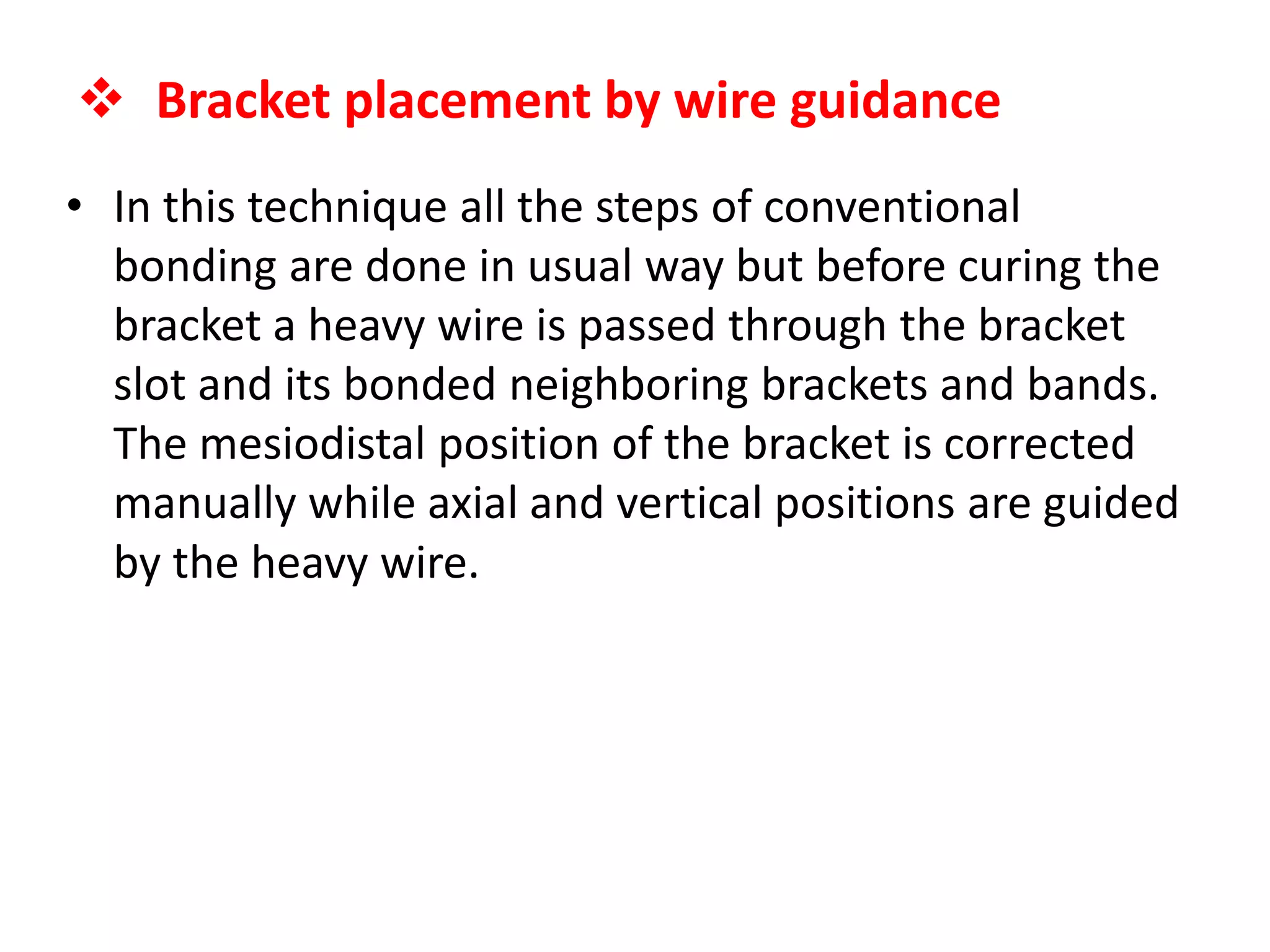  Bracket placement by wire guidance
• In this technique all the steps of conventional
bonding are done in usual way but before curing the
bracket a heavy wire is passed through the bracket
slot and its bonded neighboring brackets and bands.
The mesiodistal position of the bracket is corrected
manually while axial and vertical positions are guided
by the heavy wire.
 