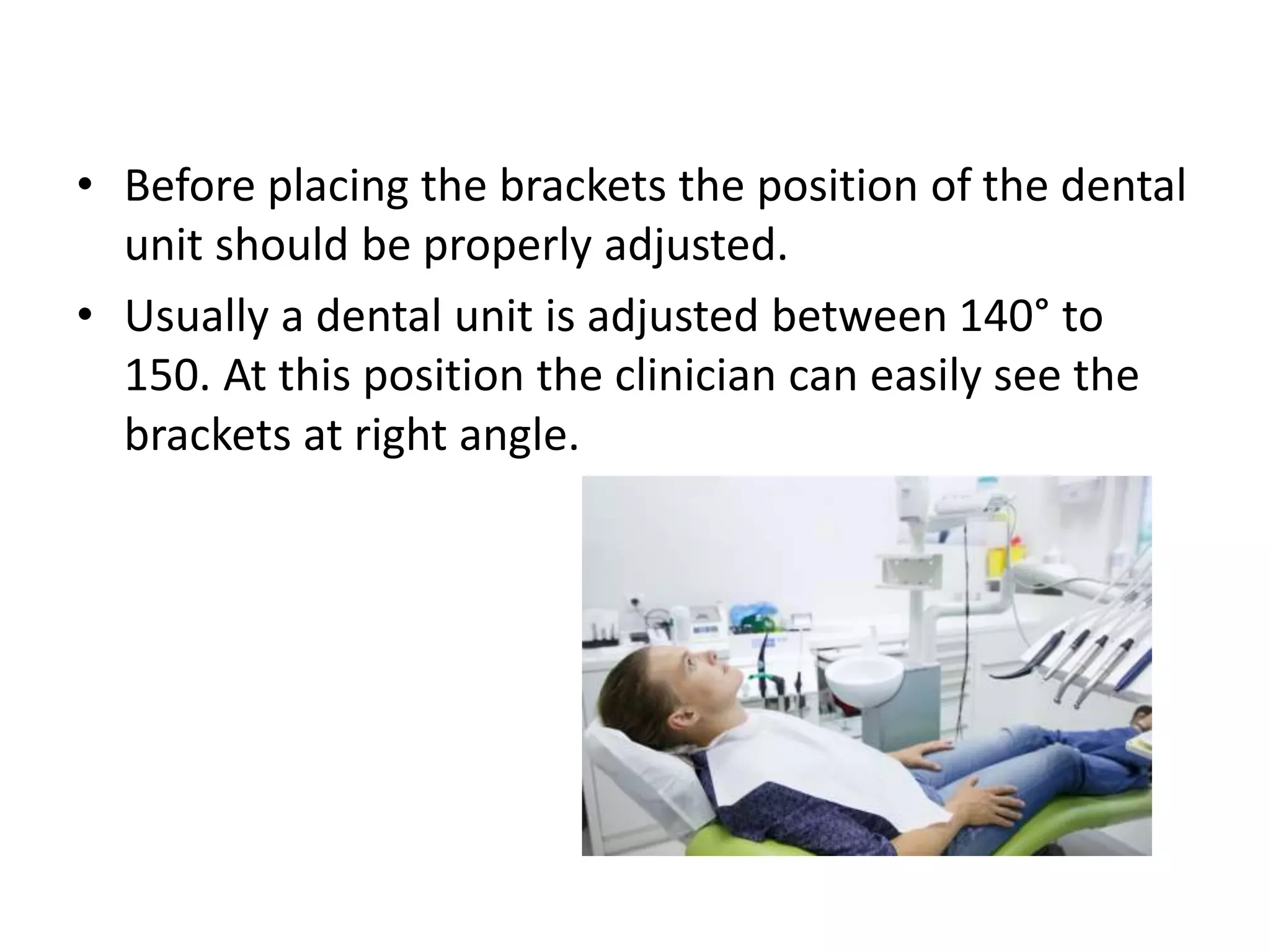 • Before placing the brackets the position of the dental
unit should be properly adjusted.
• Usually a dental unit is adjusted between 140° to
150. At this position the clinician can easily see the
brackets at right angle.
 
