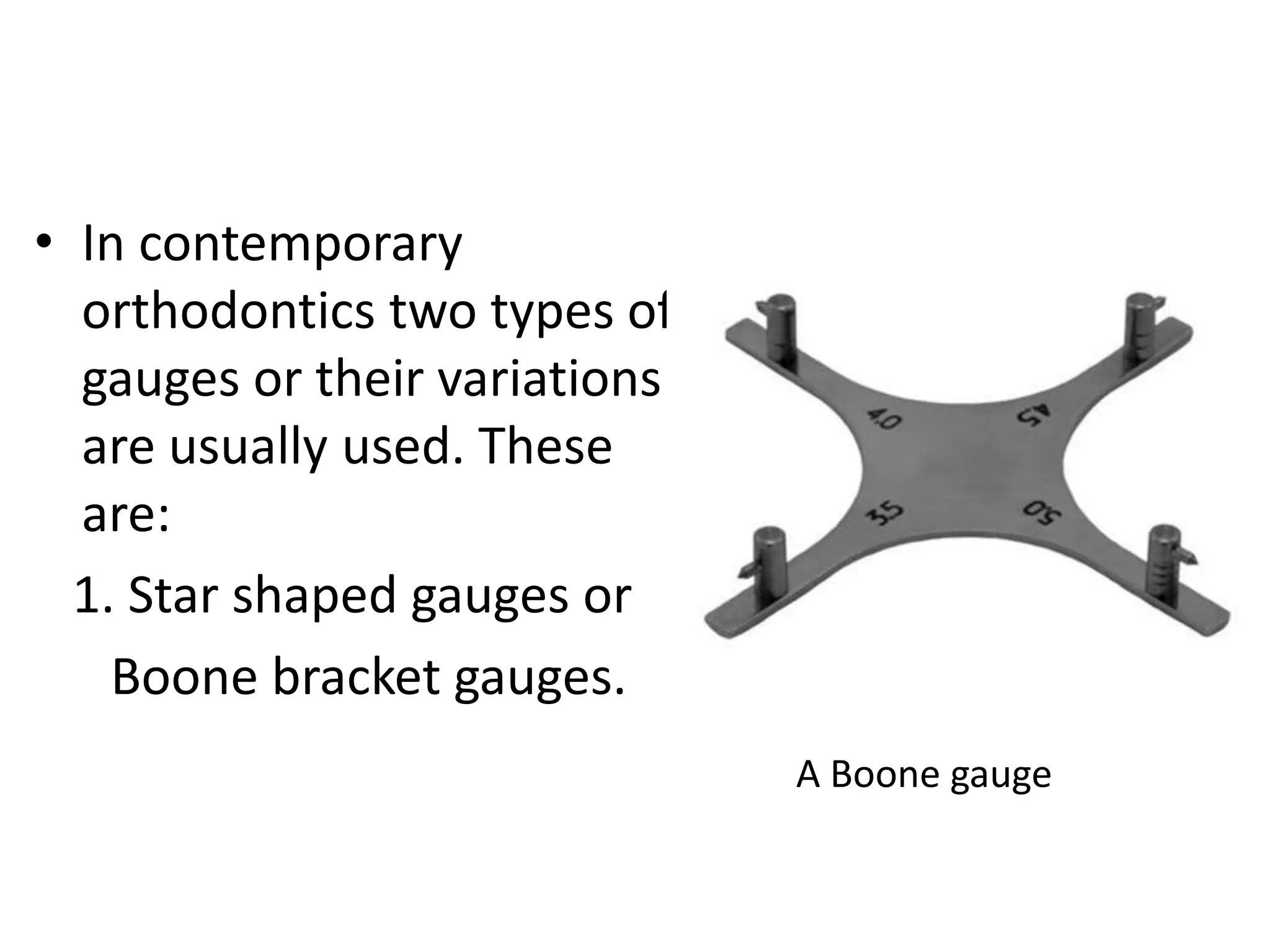 • In contemporary
orthodontics two types of
gauges or their variations
are usually used. These
are:
1. Star shaped gauges or
Boone bracket gauges.
A Boone gauge
 