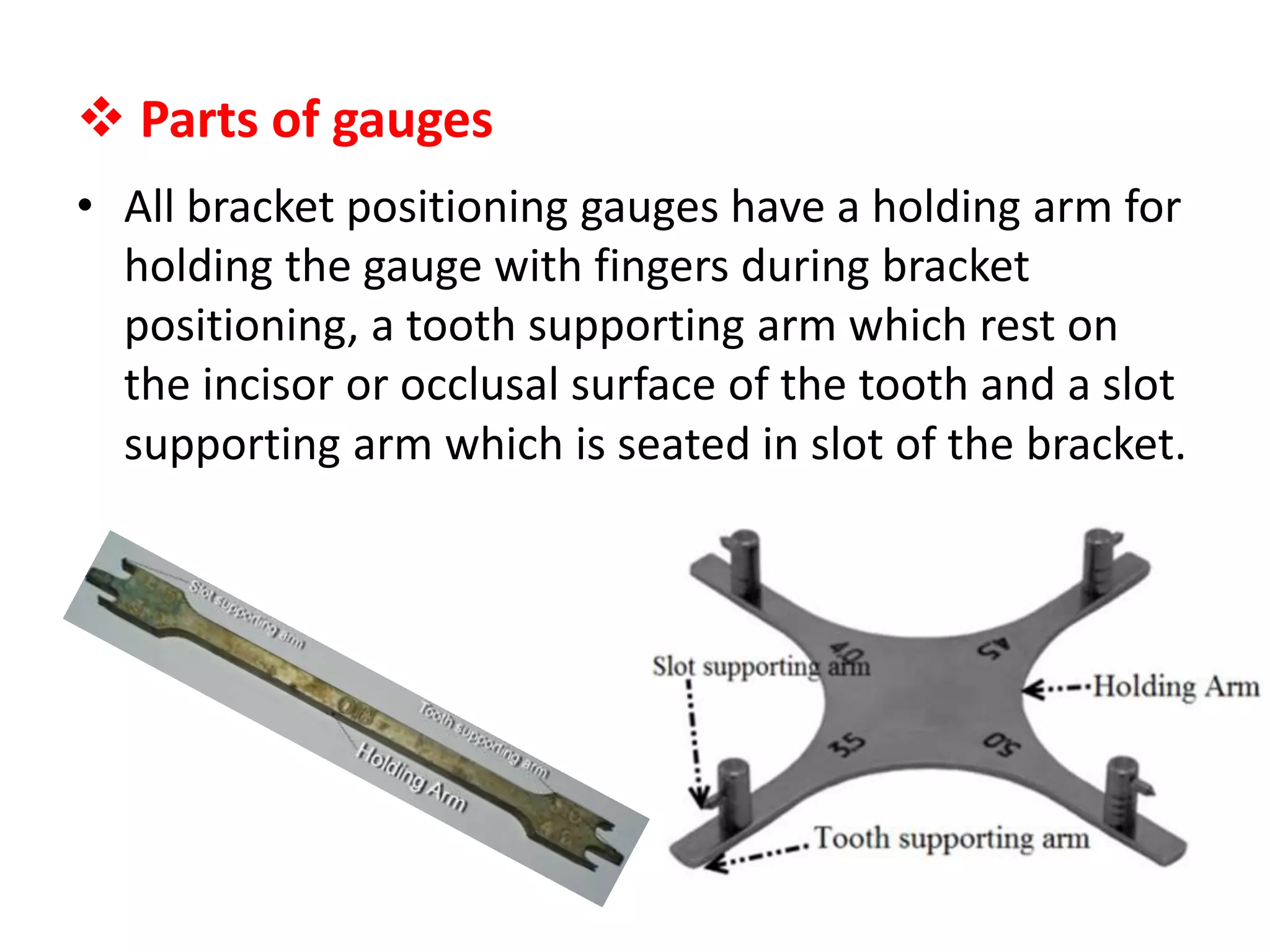  Parts of gauges
• All bracket positioning gauges have a holding arm for
holding the gauge with fingers during bracket
positioning, a tooth supporting arm which rest on
the incisor or occlusal surface of the tooth and a slot
supporting arm which is seated in slot of the bracket.
 