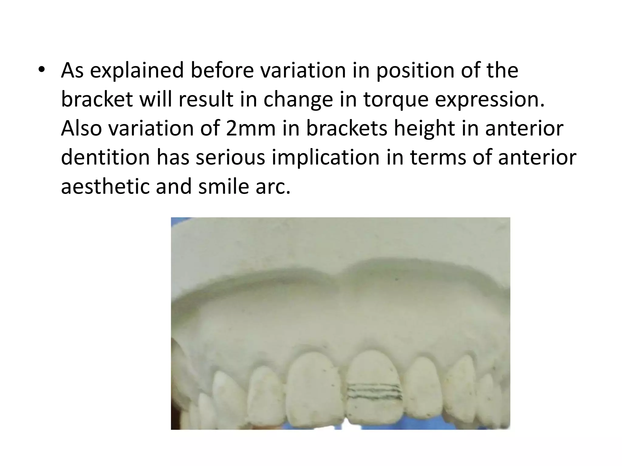 • As explained before variation in position of the
bracket will result in change in torque expression.
Also variation of 2mm in brackets height in anterior
dentition has serious implication in terms of anterior
aesthetic and smile arc.
 
