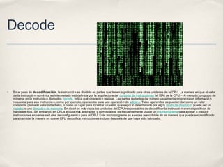 Decode
✤ En el paso de decodificació n, la instrucció n es dividida en partes que tienen significado para otras unidades de la CPU. La manera en que el valor
de la instrucció n numérica es interpretado estádefinida por la arquitectura del conjunto de instrucciones (el ISA) de la CPU.nota4
A menudo, un grupo de
números en la instrucció n, llamados opcode, indica qué operació n realizar. Las partes restantes del número usualmente proporcionan informació n
requerida para esa instrucció n, como por ejemplo, operandos para una operació n de adició n. Tales operandos se pueden dar como un valor
constante (llamado valor inmediato), o como un lugar para localizar un valor, que según lo determinado por algún modo de direcció n, puede ser un
registro o una direcció n de memoria. En diseñ os más viejos las unidades del CPU responsables de decodificar la instrucció n eran dispositivos de
hardware fijos. Sin embargo, en CPUs e ISAs más abstractos y complicados, es frecuentemente usado un microprograma para ayudar a traducir
instrucciones en varias señ ales de configuració n para el CPU. Este microprograma es a veces reescribible de tal manera que puede ser modificado
para cambiar la manera en que el CPU decodifica instrucciones incluso después de que haya sido fabricado.
 
