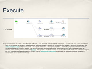 Execute
✤ Execute[
Después de los pasos de lectura y decodificació n, es llevado a cabo el paso de la ejecució n de la instrucció n. Durante este paso, varias unidades del
CPU son conectadas de tal manera que ellas pueden realizar la operació n deseada. Si, por ejemplo, una operació n de adició n fue solicitada, una
unidad aritmético ló gica (ALU) seráconectada a un conjunto de entradas y un conjunto de salidas. Las entradas proporcionan los números a ser
sumados, y las salidas contendrán la suma final. La ALU contiene la circuitería para realizar operaciones simples de aritmética y ló gica en las
entradas, como adició n y operaciones de bits (bitwise). Si la operació n de adició n produce un resultado demasiado grande para poder ser manejado
por el CPU, también puede ser ajustada una bandera (flag) de desbordamiento aritmético localizada en un registro de banderas (ver abajo la
secció n sobre rango de números enteros).
 
