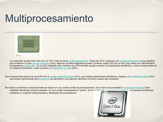Multiprocesamiento
✤ Un ordenador puede tener más de una CPU; esto se llama multiprocesamiento. Todas las CPU modernas son microprocesadores, lo que significa
que contienen un solo circuito integrado (chip). Algunos circuitos integrados pueden contener varias CPU en un solo chip; estos son denominados
procesadores multinúcleo. Un circuito integrado que contiene una CPU también puede contener los dispositivos periféricos, y otros componentes de
un sistema informático; a esto se llama un sistema en un chip (SoC).
Dos componentes típicos de una CPU son la unidad aritmético lógica (ALU), que realiza operaciones aritméticas y lógicas, y la unidad de control (CU),
que extrae instrucciones de la memoria, las decodifica y las ejecuta, llamando a la ALU cuando sea necesario.
No todos los sistemas computacionales se basan en una unidad central de procesamiento. Una matriz de procesador o procesador vectorial tiene
múltiples elementos cómputo paralelo, sin una unidad considerada el "centro". En el modelo de computación distribuido, se resuelven problemas
mediante un conjunto interconectado y distribuido de procesadores.
 
