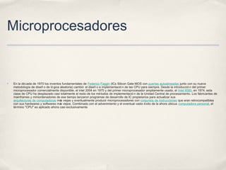 Microprocesadores
✤ En la década de 1970 los inventos fundamentales de Federico Faggin (ICs Silicon Gate MOS con puertas autoalineadas junto con su nueva
metodología de diseñ o de ló gica aleatoria) cambió el diseñ o e implementació n de las CPU para siempre. Desde la introducció n del primer
microprocesador comercialmente disponible, el intel 2004 en 1970 y del primer microprocesador ampliamente usado, el Intel 8080, en 1974, esta
clase de CPU ha desplazado casi totalmente el resto de los métodos de implementació n de la Unidad Central de procesamiento. Los fabricantes de
mainframes y miniordenadores de ese tiempo lanzaron programas de desarrollo de IC propietarios para actualizar sus
arquitecturas de computadoras más viejas y eventualmente producir microprocesadores con conjuntos de instrucciones que eran retrocompatibles
con sus hardwares y softwares más viejos. Combinado con el advenimiento y el eventual vasto éxito de la ahora ubicua computadora personal, el
término "CPU" es aplicado ahora casi exclusivamente
 