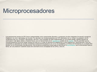 Microprocesadores
✤ Las generaciones previas de CPU fueron implementadas como componentes discretos y numerosos circuitos integrados de pequeñ a escala de
integració n en una o más tarjetas de circuitos. Por otro lado, los microprocesadores son CPU fabricados con un número muy pequeñ o de IC;
usualmente solo uno. El tamañ o más pequeñ o del CPU, como resultado de estar implementado en una simple pastilla, significa tiempos de
conmutació n más rápidos debido a factores físicos como el decrecimiento de la capacitancia parásita de las puertas. Esto ha permitido que los
microprocesadores síncronos tengan tiempos de reloj con un rango de decenas de megahercios a varios gigahercios. Adicionalmente, como ha
aumentado la capacidad de construir transistores excesivamente pequeñ os en un IC, la complejidad y el número de transistores en un simple CPU
también se ha incrementado dramáticamente. Esta tendencia ampliamente observada es descrita por la ley de Moore, que ha demostrado hasta la
fecha, ser una predicció n bastante exacta del crecimiento de la complejidad de los CPUs y otros IC.
 