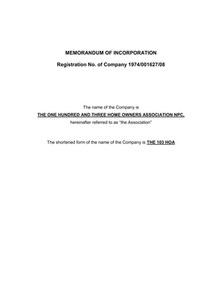 MEMORANDUM OF INCORPORATION
Registration No. of Company 1974/001627/08

The name of the Company is
THE ONE HUNDRED AND THREE HOME OWNERS ASSOCIATION NPC,
hereinafter referred to as “the Association”

The shortened form of the name of the Company is THE 103 HOA

 