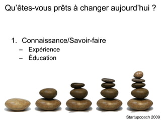 Connaissance/Savoir-faire Expérience Éducation Qu’êtes-vous prêts à changer aujourd’hui ? Startupcoach 2009 