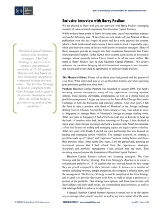 Value-oriented Equity Investment Ideas for Sophisticated Investors
© 2008-2012 by BeyondProxy LLC. All rights reserved. SUBSCRIBE TODAY! www.manualofideas.com June 2012 – Page 6 of 180
Exclusive Interview with Barry Pasikov
We are pleased to share with you our interview with Barry Pasikov, managing
member of value-oriented investment firm Hazelton Capital Partners.
While we have been aware of Barry for some time, one of our members recently
sent us the following note: “I have been an avid reader of your Manual of Ideas
publication over the last couple of years and have truly enjoyed the content,
which is both professional and a source I have come to trust. I especially enjoy
when you interview some of the less well known investment managers. Many of
these managers provide an insight into their investment framework that I have
found especially helpful. In that light, I have recently come across an investment
manager whose quarterly letters I have found to be of the same caliber. His
name is Barry Pasikov and he runs Hazelton Capital Partners.” We always
welcome our members bringing talented investment managers to our attention,
and we are glad to have had an opportunity to interview Barry Pasikov.
The Manual of Ideas: Please tell us about your background and the genesis of
your firm. What motivated you to set up Hazelton Capital and what operating
principles have guided you since then?
Pasikov: Hazelton Capital Partners was launched in August 2009. The fund’s
investing process incorporates many of my experiences covering equities,
options, fixed income, currencies, commodities, as well as a strong focus on
portfolio management. I began my career on the floor of the Chicago Mercantile
Exchange in both the Eurodollar and currency options. After four years, I left
the floor to take a position with Bank of Montreal in the foreign exchange
dealing room in Chicago. During the Asian currency crisis, I was asked to move
to Singapore to manage Bank of Montreal’s foreign exchange dealing room.
After two years in Singapore, I had a brief one-year stay in Toronto to head up
the bank’s Canadian sales desk, before returning to Chicago. I then decided to
move away from foreign exchange and took a position with Peak6 Investments,
a firm that focuses on trading and managing equity and equity option volatility.
After two years with Peak6, I started my own partnership that was focused on
trading and managing option volatility. The strategy centered on creating a
portfolio made up of “cheap” and “expensive” options trading below and above
their intrinsic value. After nearly five years, I left the partnership, pursuing an
investment process that I had refined from the experiences, strategies,
disciplines and portfolio management I had utilized over the years. That
investing process became the foundation of Hazelton Capital Partners.
Hazelton Capital Partners utilizes two investing strategies: The Core
Strategy and the Overlay Strategy. The Core Strategy’s objective is to create a
concentrated portfolio of 15–20 equities that are selected based on how cheap
they are priced compared to their intrinsic value. It focuses on a number of
metrics including revenue, margin expansion, the company’s balance sheet, and
the management. The Overlay Strategy is used to complement the Core Strategy
and its goal is to provide short-term cash flow, as well as hedge a position or a
portion of the portfolio. This strategy uses options, and from time-to-time will
short indexes and individual stocks, use commodities and currencies, as well as
risk arbitrage/M&A to achieve its objectives.
I created Hazelton Capital Partners because it turned out to be the easiest
way to manage other people’s capital, as well as my own capital, all at the same
“Hazelton Capital Partners
utilizes two investing
strategies: The Core
Strategy’s objective is to
create a concentrated
portfolio of 15–20 equities
that are selected based on
how cheap they are priced
compared to their intrinsic
value… The Overlay Strategy
is used to complement the
Core Strategy and its goal is
to provide short-term cash
flow, as well as hedge a
position or a portion of the
portfolio.”
 
