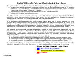 Detailed TIME-Line for Police Identification Cards & Salary Reform
Salary Reform will challenge the Ministry of Interior’s (Ministry’s) resourcefulness by requiring the use of the following assets:
• 100 employees deployed temporarily to combine information from a paper data base compiled by the Qualifying
Committee’s (QC’s) data-collectors, a computer file of employee information and finger prints and, possibly, governorate-
level employee rosters available to the Ministry in Baghdad;
• several hundred security personnel for at least the first two pay-days under the reform; and,
• 25-50 personal computers to consolidate information.
Should the Ministry find itself in a position to implement pay-parity with the military in conjunction with payroll reform, the Ministry
could apply a unified salary plan to assign a certain level of pay with each rank. Each pay-level would then correspond to a
military pay-scale on a basis of 100% equality between the Defence and Interior Ministries.
In the various time-lines presented below, one of two distribution channels will be used for payment of salaries: the current
system of station commanders distributing payments or designated branches of the state-owned banks, Al-Rafidain and Al-
Rashid. If the Ministry is forced to continue with the traditional distribution system that has promoted corruption, it could alleviate
potential payroll abuse by station commanders with the installation of telephone hot-lines. Please recall that, under this reform,
the Ministry of Finance will release only the amount of money properly payable to those employees registered with the QC.
The telephone hot-line option will entail the establishment of controls to protect tough-minded station-chiefs from false
accusations by angry employees. This control over the hot-lines is just one example of the many details the Deputy Ministers
will decide during the salary reform. Please note that this time-line is not comprehensive; details have been omitted while the
QC will still have to submit a report outlining the criteria for retention or letting go of employees. The benefits of accelerated
salary reform will be:
1. human resource and payroll records centralized at the Ministry in Baghdad;
2. centralized accountability for station commanders through the hot-lines or removal of control over funds from them;
3. convincing evidence for the Ministry of Finance of the Ministry’s rigor and professionalism to argue for pay-parity; and,
4. consolidation of internal controls away from the governorates and the Minister in favor of the Deputy Ministers.
In sum, this initiative will aid you in exerting centralized control and accountability while permitting local police forces to use their
discretion in reacting to crimes and other local matters. The time-lines will abide by the following ‘key’; or, color-coding:
1/30/2015; page-1
 