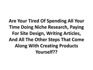 Are Your Tired Of Spending All Your
Time Doing Niche Research, Paying
 For Site Design, Writing Articles,
And All The Other Steps That Come
  Along With Creating Products
             Yourself??
 