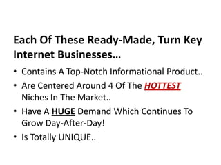 Each Of These Ready-Made, Turn Key
Internet Businesses…
• Contains A Top-Notch Informational Product..
• Are Centered Around 4 Of The HOTTEST
  Niches In The Market..
• Have A HUGE Demand Which Continues To
  Grow Day-After-Day!
• Is Totally UNIQUE..
 